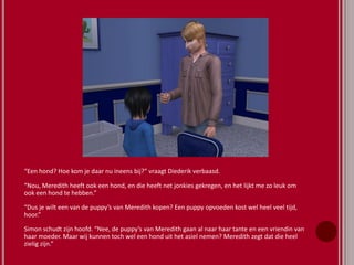 “Een hond? Hoe kom je daar nu ineens bij?” vraagt Diederik verbaasd.
“Nou, Meredith heeft ook een hond, en die heeft net jonkies gekregen, en het lijkt me zo leuk om
ook een hond te hebben.”
“Dus je wilt een van de puppy’s van Meredith kopen? Een puppy opvoeden kost wel heel veel tijd,
hoor.”
Simon schudt zijn hoofd. “Nee, de puppy’s van Meredith gaan al naar haar tante en een vriendin van
haar moeder. Maar wij kunnen toch wel een hond uit het asiel nemen? Meredith zegt dat die heel
zielig zijn.”
 