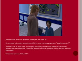 Diederik schiet in de lach. “Meredith weet er wel veel vanaf, hè.”
Simon negeert zijn vaders opmerking en kijkt hem weer met puppy-ogen aan. “Mag het, pap, toe?”
Diederik zucht. “Ik moet het er in ieder geval eerst met je moeder over hebben, dus ik kan niks
beloven, oké? We moeten hier samen over beslissen. En áls het doorgaat, moet jij wel voor die hond
gaan zorgen.”
Simon knikt verwoed. “Natuurlijk!”
 