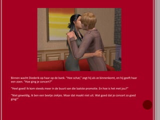 Binnen wacht Diederik op haar op de bank. “Hee schat,” zegt hij als ze binnenkomt, en hij geeft haar
een zoen. “Hoe ging je concert?”
“Heel goed! Ik kom steeds meer in de buurt van die laatste promotie. En hoe is het met jou?”
“Niet geweldig, ik ben een beetje ziekjes. Maar dat maakt niet uit. Wat goed dat je concert zo goed
ging!”
 