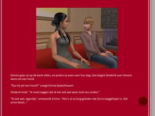 Samen gaan ze op de bank zitten, en praten ze even over hun dag. Dan begint Diederik over Simons
wens om een hond.
“Dus hij wil een hond?” vraagt Emma bedachtzaam.
Diederik knikt. “Ik moet zeggen dat ik het ook wel weer leuk zou vinden.”
“Ik ook wel, eigenlijk,” antwoordt Emma. “Het is al zo lang geleden dat Zorro weggelopen is. Dat
arme beest…”
 