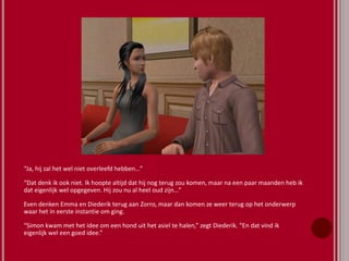 “Ja, hij zal het wel niet overleefd hebben…”
“Dat denk ik ook niet. Ik hoopte altijd dat hij nog terug zou komen, maar na een paar maanden heb ik
dat eigenlijk wel opgegeven. Hij zou nu al heel oud zijn…”
Even denken Emma en Diederik terug aan Zorro, maar dan komen ze weer terug op het onderwerp
waar het in eerste instantie om ging.
“Simon kwam met het idee om een hond uit het asiel te halen,” zegt Diederik. “En dat vind ik
eigenlijk wel een goed idee.”
 