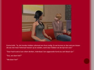 Emma knikt. “Ja, die honden hebben allemaal een thuis nodig. En we kunnen er dan ook een kiezen
die we niet meer helemaal hoeven op te voeden, want daar hebben we de tijd niet voor.”
“Daar had ik ook al aan zitten denken, inderdaad. Een opgevoede hond zou wel ideaal zijn.”
“Dus, we doen het?”
“We doen het!”
 