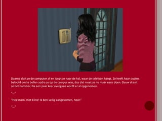 Daarna sluit ze de computer af en loopt ze naar de hal, waar de telefoon hangt. Ze heeft haar ouders
beloofd om te bellen zodra ze op de campus was, dus dat moet ze nu maar eens doen. Gauw draait
ze het nummer. Na een paar keer overgaan wordt er al opgenomen.
“…”
“Hee mam, met Eline! Ik ben veilig aangekomen, hoor.”
“…”
 