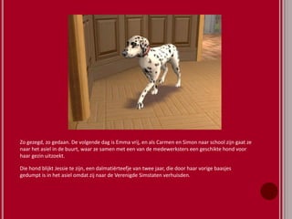 Zo gezegd, zo gedaan. De volgende dag is Emma vrij, en als Carmen en Simon naar school zijn gaat ze
naar het asiel in de buurt, waar ze samen met een van de medewerksters een geschikte hond voor
haar gezin uitzoekt.
Die hond blijkt Jessie te zijn, een dalmatiërteefje van twee jaar, die door haar vorige baasjes
gedumpt is in het asiel omdat zij naar de Verenigde Simstaten verhuisden.
 