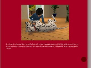 En Simon is helemaal door het dolle heen als hij die middag thuiskomt. Het klikt gelijk tussen hem en
Jessie, de hond is enorm enthousiast om haar nieuwe speelmaatje. En datzelfde geldt natuurlijk voor
Simon!
 