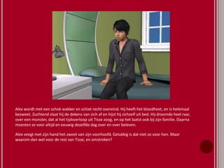 Alex wordt met een schok wakker en schiet recht overeind. Hij heeft het bloedheet, en is helemaal
bezweet. Zuchtend slaat hij de dekens van zich af en hijst hij zichzelf uit bed. Hij droomde heel raar,
over een monster, dat al het tijdsverloop uit Tisse zoog, en op het laatst ook bij zijn familie. Daarna
moesten ze voor altijd en eeuwig dezelfde dag over en over beleven.
Alex veegt met zijn hand het zweet van zijn voorhoofd. Gelukkig is dat niet zo voor hen. Maar
waarom dan wel voor de rest van Tisse, en omstreken?
 