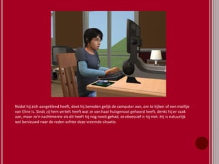 Nadat hij zich aangekleed heeft, doet hij beneden gelijk de computer aan, om te kijken of een mailtje
van Eline is. Sinds zij hem vertelt heeft wat ze van haar huisgenoot gehoord heeft, denkt hij er vaak
aan, maar zo’n nachtmerrie als dit heeft hij nog nooit gehad, zo obsessief is hij niet. Hij is natuurlijk
wel benieuwd naar de reden achter deze vreemde situatie.
 
