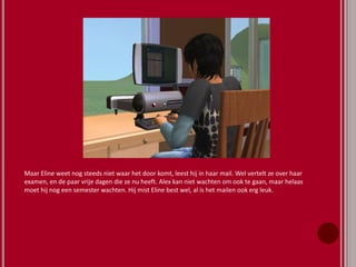 Maar Eline weet nog steeds niet waar het door komt, leest hij in haar mail. Wel vertelt ze over haar
examen, en de paar vrije dagen die ze nu heeft. Alex kan niet wachten om ook te gaan, maar helaas
moet hij nog een semester wachten. Hij mist Eline best wel, al is het mailen ook erg leuk.
 