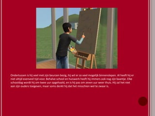 Ondertussen is hij veel met zijn beurzen bezig, hij wil er zo veel mogelijk binnenslepen. Al heeft hij er
niet altijd evenveel tijd voor. Behalve school en huiswerk heeft hij immers ook nog zijn baantje. Elke
schooldag wordt hij om twee uur opgehaald, en is hij pas om zeven uur weer thuis. Hij zal het niet
aan zijn ouders toegeven, maar soms denkt hij dat het misschien wel te zwaar is.
 