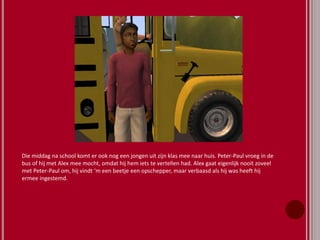 Die middag na school komt er ook nog een jongen uit zijn klas mee naar huis. Peter-Paul vroeg in de
bus of hij met Alex mee mocht, omdat hij hem iets te vertellen had. Alex gaat eigenlijk nooit zoveel
met Peter-Paul om, hij vindt ‘m een beetje een opschepper, maar verbaasd als hij was heeft hij
ermee ingestemd.
 