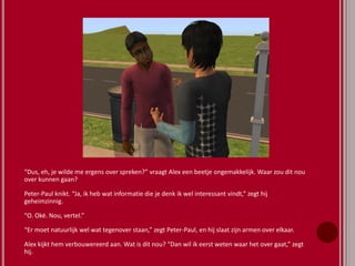 “Dus, eh, je wilde me ergens over spreken?” vraagt Alex een beetje ongemakkelijk. Waar zou dit nou
over kunnen gaan?
Peter-Paul knikt. “Ja, ik heb wat informatie die je denk ik wel interessant vindt,” zegt hij
geheimzinnig.
“O. Oké. Nou, vertel.”
“Er moet natuurlijk wel wat tegenover staan,” zegt Peter-Paul, en hij slaat zijn armen over elkaar.
Alex kijkt hem verbouwereerd aan. Wat is dit nou? “Dan wil ik eerst weten waar het over gaat,” zegt
hij.
 