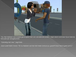 “Zo, hier hebben we in ieder geval geen last van vervelende zussen.” zegt Jason wanneer hij en Kelsi bij het park zijn aangekomen.“Gelukkig niet nee.” zegt Kelsi.Jason pakt Kelsi’s hand. “En nu hebben we het niet meer over je zus, goed? Daar heb ik geen zin in.”