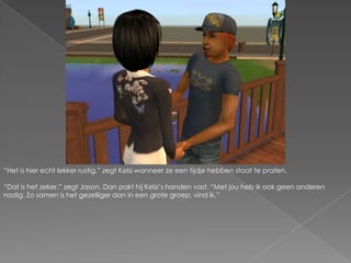 “Het is hier echt lekker rustig.” zegt Kelsi wanneer ze een tijdje hebben staat te praten.“Dat is het zeker.” zegt Jason. Dan pakt hij Kelsi’s handen vast. “Met jou heb ik ook geen anderen nodig. Zo samen is het gezelliger dan in een grote groep, vind ik.”