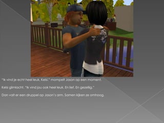 “Ik vind je echt heel leuk, Kelsi.” mompelt Jason op een moment.Kelsi glimlacht. “Ik vind jou ook heel leuk. En lief. En gezellig.”Dan valt er een druppel op Jason’s arm. Samen kijken ze omhoog.