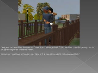 “Volgens mij begint het te regenen.” zegt Jason teleurgesteld. En hij heeft het nog niet gezegd, of de druppels beginnen sneller te vallen.Maar Kelsi haalt haar schouders op. “Nou en? Ik ben bij jou, dat is het enige wat telt.”