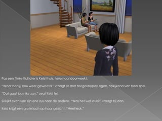 Pas een flinke tijd later is Kelsi thuis, helemaal doorweekt.“Waar ben jij nou weer geweest?” vraagt Lis met toegeknepen ogen, opkijkend van haar spel.“Dat gaat jou niks aan.” zegt Kelsi fel.Sil kijkt even van zijn ene zus naar de andere. “Was het wel leuk?” vraagt hij dan.Kelsi krijgt een grote lach op haar gezicht. “Heel leuk.”