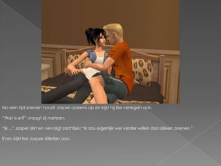 Na een tijd zoenen houdt Jasper opeens op en kijkt hij Ilse verlegen aan.“Wat is er?” vraagt zij meteen.“Ik…” Jasper slikt en vervolgt zachtjes; “Ik zou eigenlijk wel verder willen dan alleen zoenen,”Even kijkt Ilse Jasper stilletjes aan.