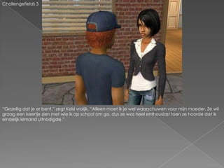 Challengefields 3“Gezellig dat je er bent.” zegt Kelsi vrolijk. “Alleen moet ik je wel waarschuwen voor mijn moeder. Ze wil graag een keertje zien met wie ik op school om ga, dus ze was heel enthousiast toen ze hoorde dat ik eindelijk iemand uitnodigde.”