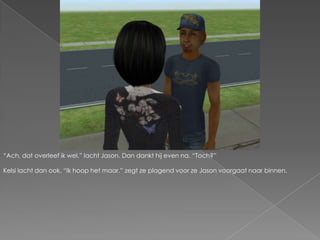 “Ach, dat overleef ik wel.” lacht Jason. Dan dankt hij even na. “Toch?”Kelsi lacht dan ook. “Ik hoop het maar.” zegt ze plagend voor ze Jason voorgaat naar binnen.