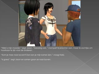 “Nikki is mijn moeder.” zegt Jason. “Gelukkig wel..” mompelt hij erachter aan, maar te zachtjes om hoorbaar te zijn voor de anderen.“Kom je mee naar boven? Dan kan je mijn kamer zien.” vraagt Kelsi.“Is goed.” zegt Jason en samen gaan ze naar boven.