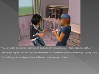 “Nou, dit is dan mijn kamer.” zegt Kelsi en ze draait zich om naar Jason. “Beetje roze, ik weet het.”“Een beetje zegt ze dan. Nou, dit is niet een beetje. Echt weer een kleur voor een meisje.” plaagt Jason.“Hé, het is wel mijn roze kamer.” zegt Kelsi en ze geeft Jason een duwtje.