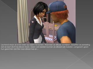 Lachend staan ze even later op adem te komen. Wanneer ze elkaar aankijken, beseffen ze plotseling dat ze best dicht bij elkaar staan. Geen van beiden kunnen ze elkaars blik loslaten. Langzaam gaan hun gezichten dichter naar elkaar toe en…