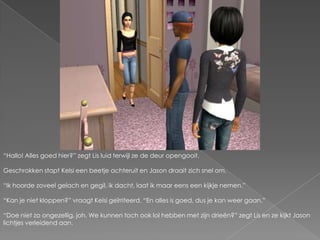 “Hallo! Alles goed hier?” zegt Lis luid terwijl ze de deur opengooit.Geschrokken stapt Kelsi een beetje achteruit en Jason draait zich snel om.“Ik hoorde zoveel gelach en gegil, ik dacht, laat ik maar eens een kijkje nemen.”“Kan je niet kloppen?” vraagt Kelsi geïrriteerd. “En alles is goed, dus je kan weer gaan.”“Doe niet zo ongezellig, joh. We kunnen toch ook lol hebben met zijn drieën?” zegt Lis en ze kijkt Jason lichtjes verleidend aan.