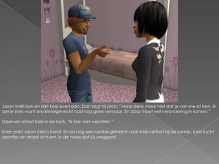 Jason knikt ook en kijkt Kelsi even aan. Dan zegt hij plots; “Maar denk maar niet dat je van me af ben. Ik bel je snel, want ons kietelgevecht had nog geen winnaar. En daar moet wel verandering in komen.”Daarvan schiet Kelsi in de lach. “Ik kan niet wachten.”Even pakt Jason Kelsi’s hand. En na nog een laatste glimlach naar Kelsi verlaat hij de kamer. Kelsi zucht zachtjes en draait zich om, in de hoop dat Lis weggaat.