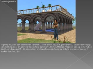 Challengefields 1‘Eigenlijk zou ik dit aan Ella moeten vertellen… Maar of dat nou zo’n goed plan is… Ze zal waarschijnlijk verschrikkelijk boos en gekwetst zijn. En haar pijn doen wil ik niet. Maar ja, Magda is ook erg leuk.’ Ruben slaakt een diepe zucht. Hij is gaan vissen om te proberen zijn hoofd op orde te brengen, maar echt werken doet het niet.