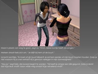 Maar in plaats van weg te gaan, zegt Lis; “Hmm, lekker kontje heeft die jongen.”Meteen draait Kelsi zich om. “Je blijft bij hem uit de buurt.”Lis lacht zachtjes. “Ik moet uit zijn buurt blijven? Je zal hem eerder uit mijn buurt moeten houden. Snap je niet waarom hij zo snel vertrok? Hij is gewoon verlegen in mijn aanwezigheid.”“Nou ja.” zegt Kelsi, die kwaad begint te worden. “Hij heeft je amper een blik gegund, maar jij denkt dat hij je leuk vindt? Jason wilde weg omdat hij je vervelend vindt!”