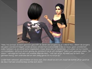 “Nee, hou je kop! Je bent gewoon geschift! Je denkt dat jongens op je vallen? Nou, alleen de jongens die geen aandacht krijgen vinden je leuk, omdat het overduidelijk is dat ze bij jou geen problemen zullen hebben! Ja, je wordt soms nagekeken, maar als je dan uit beeld ben, schudden ze hun hoofd, vol medelijden, dat je zo enorm graag de aandacht op je wilt vestigen!” Kelsi haalt gejaagd adem. “En Jason,” vervolgd ze met een van woede trillende stem, “valt niet op je. Hij weet wat je bent. Een gemeen kreng, een ordinaire slet en een zielig geval. En nu rot je op.”Lis kijkt Kelsi verbaast, geschrokken en boos aan. Dan draait ze zich om, loopt de kamer uit en gooit ze de deur met een enorme klap achter zich dicht.