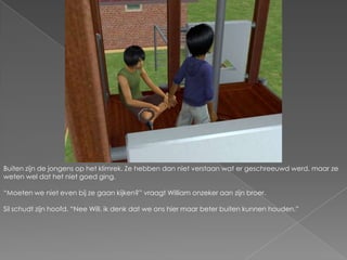 Buiten zijn de jongens op het klimrek. Ze hebben dan niet verstaan wat er geschreeuwd werd, maar ze weten wel dat het niet goed ging.“Moeten we niet even bij ze gaan kijken?” vraagt William onzeker aan zijn broer.Sil schudt zijn hoofd. “Nee Will, ik denk dat we ons hier maar beter buiten kunnen houden.”