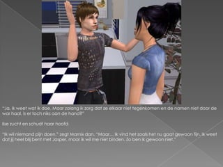“Ja, ik weet wat ik doe. Maar zolang ik zorg dat ze elkaar niet tegenkomen en de namen niet door de war haal, is er toch niks aan de hand?”Ilse zucht en schudt haar hoofd.“Ik wil niemand pijn doen.” zegt Marnix dan. “Maar… Ik vind het zoals het nu gaat gewoon fijn. Ik weet dat jij heel blij bent met Jasper, maar ik wil me niet binden. Zo ben ik gewoon niet.”