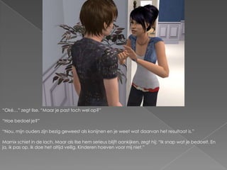 “Oké…” zegt Ilse. “Maar je past toch wel op?”“Hoe bedoel je?”“Nou, mijn ouders zijn bezig geweest als konijnen en je weet wat daarvan het resultaat is.”Marnix schiet in de lach. Maar als Ilse hem serieus blijft aankijken, zegt hij; “Ik snap wat je bedoelt. En ja, ik pas op. Ik doe het altijd veilig. Kinderen hoeven voor mij niet.”