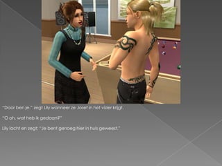 “Daar ben je.” zegt Lily wanneer ze Josef in het vizier krijgt.“O oh, wat heb ik gedaan?”Lily lacht en zegt; “Je bent genoeg hier in huis geweest.”