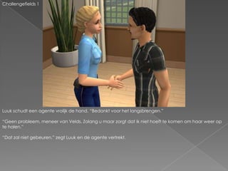 Challengefields 1Luuk schudt een agente vrolijk de hand. “Bedankt voor het langsbrengen.”“Geen probleem, meneer van Velds. Zolang u maar zorgt dat ik niet hoeft te komen om haar weer op te halen.”“Dat zal niet gebeuren.” zegt Luuk en de agente vertrekt.