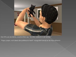 Dan tilt Luuk de kleine, zwarte kitten op. “Zo Mia, welkom in de familie.”“Papa, papa, wat deed die politieauto hier?” vraagt Britt terwijl ze de trap afstormt.