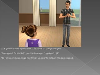 Luuk glimlacht naar zijn dochter. “Die kwam dit poesje brengen.”“Een poesje? O! Wat lief!” roept Britt meteen. “Hoe heeft hij?”“Zij. Het is een meisje. En ze heeft Mia.” Voorzichtig zet Luuk Mia op de grond.