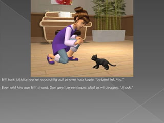 Britt hurkt bij Mia neer en voorzichtig aait ze over haar kopje. “Je bent lief, Mia.”Even ruikt Mia aan Britt’s hand. Dan geeft ze een kopje, alsof ze wilt zeggen; “Jij ook.”