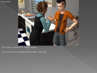 Universiteit“Dus ik ben nu echt lid?” vraagt Joppe.“Jup, je hoort nu bij dit geschifte zooitje.” lacht Lily.