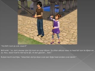 “Hoi Britt, kom je ook vissen?”Britt knikt. “Ja, dat is leuker dan bij mam en pap blijven. Ze zitten elkaar weer zo heel lief aan te kijken en zo. Nou, daar hoef ik niet bij te zijn. Al dat gezoen… Bah.”Ruben lacht zachtjes. “Misschien dat je daar over een tijdje heel anders over denkt.”