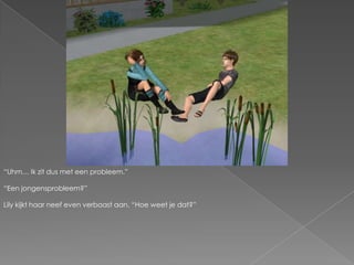 “Uhm… Ik zit dus met een probleem.”“Een jongensprobleem?”Lily kijkt haar neef even verbaast aan. “Hoe weet je dat?”