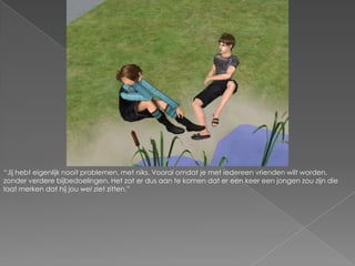 “Jij hebt eigenlijk nooit problemen, met niks. Vooral omdat je met iedereen vrienden wilt worden, zonder verdere bijbedoelingen. Het zat er dus aan te komen dat er een keer een jongen zou zijn die laat merken dat hij jou wel ziet zitten.”