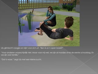 Lily glimlacht vaagjes en kijkt voor zich uit. “Ben ik zo’n open boek?”“Voor anderen waarschijnlijk niet. Maar voor mij wel, we zijn al maatjes sinds de eerste schooldag. En we zijn ook familie.”“Dat is waar.” zegt Lily met een kleine zucht.