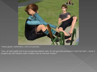 “Maar goed, vertel eens, wat is er precies.”“Nou, je hebt gelijk dat ik een jongensprobleem heb. En het grootste probleem is dat het niet 1, maar 2 jongens zijn die hebben laten merken dat ze me leuk vinden.”