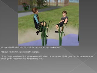 Marnix schiet in de lach. “Echt, dat moet precies jou overkomen.”“Zo leuk vind ik het eigenlijk niet.” zegt Lily.“Sorry.” zegt Marnix en hij stopt meteen met lachen. “Ik zou waarschijnlijk gewoon niet kiezen en voor beide gaan, maar dat wil jij waarschijnlijk niet.”