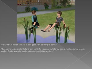 “Nee, dat wil ik niet. En ik wil ze ook geen van beiden pijn doen.”“Dan kan je ze beter niet te lang aan het lijntje houden. Nu laten ze aan je merken dat ze je leuk vinden. En die gevoelens zullen alleen maar sterker worden.”