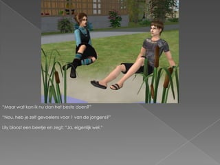 “Maar wat kan ik nu dan het beste doen?”“Nou, heb je zelf gevoelens voor 1 van de jongens?”Lily bloost een beetje en zegt; “Ja, eigenlijk wel.”