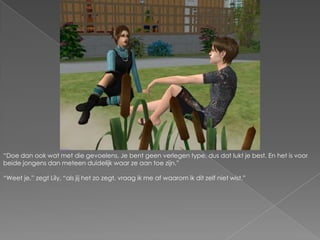 “Doe dan ook wat met die gevoelens. Je bent geen verlegen type, dus dat lukt je best. En het is voor beide jongens dan meteen duidelijk waar ze aan toe zijn.”“Weet je,” zegt Lily, “als jij het zo zegt, vraag ik me af waarom ik dit zelf niet wist.”