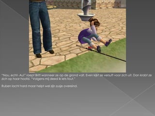 “Nou, echt- Au!” roept Britt wanneer ze op de grond valt. Even kijkt ze versuft voor zich uit. Dan krabt ze zich op haar hoofd. “Volgens mij deed ik iets fout.”Ruben lacht hard maar helpt wel zijn zusje overeind.